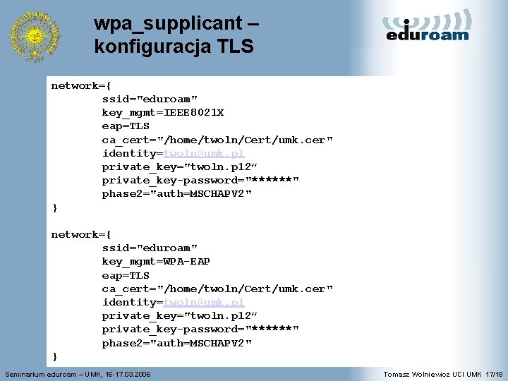 wpa_supplicant – konfiguracja TLS network={ ssid="eduroam" key_mgmt=IEEE 8021 X eap=TLS ca_cert="/home/twoln/Cert/umk. cer" identity=twoln@umk. pl