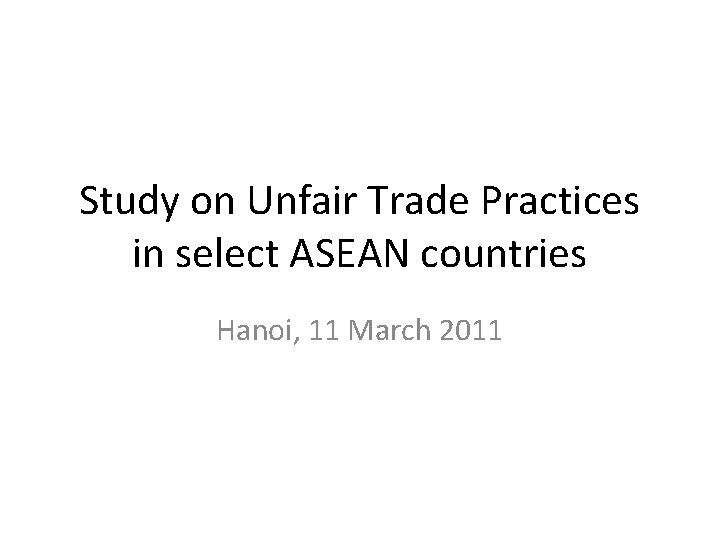 Study on Unfair Trade Practices in select ASEAN countries Hanoi, 11 March 2011 