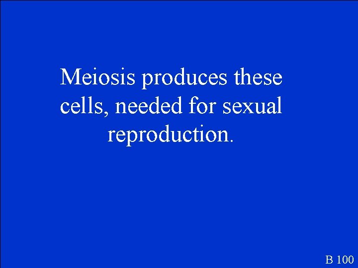 Meiosis produces these cells, needed for sexual reproduction. B 100 