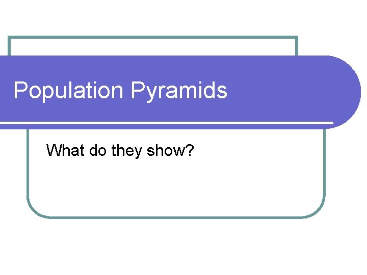 Population Pyramids What do they show? 