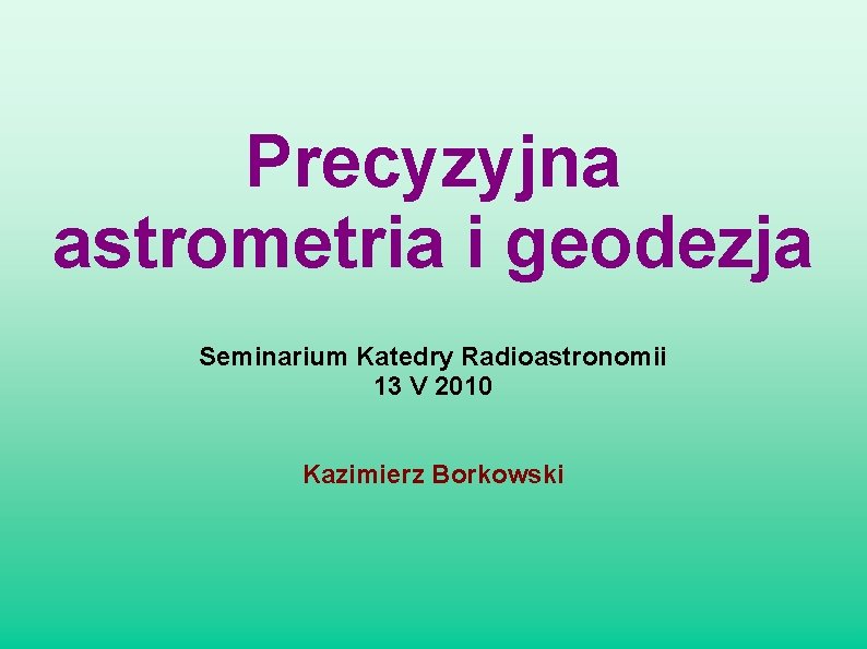 Precyzyjna astrometria i geodezja Seminarium Katedry Radioastronomii 13 V 2010 Kazimierz Borkowski 