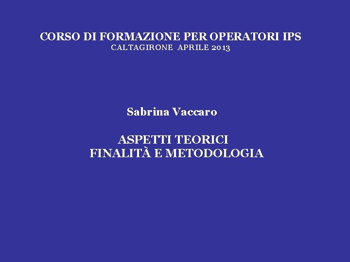 CORSO DI FORMAZIONE PER OPERATORI IPS CALTAGIRONE APRILE 2013 Sabrina Vaccaro ASPETTI TEORICI FINALITÀ