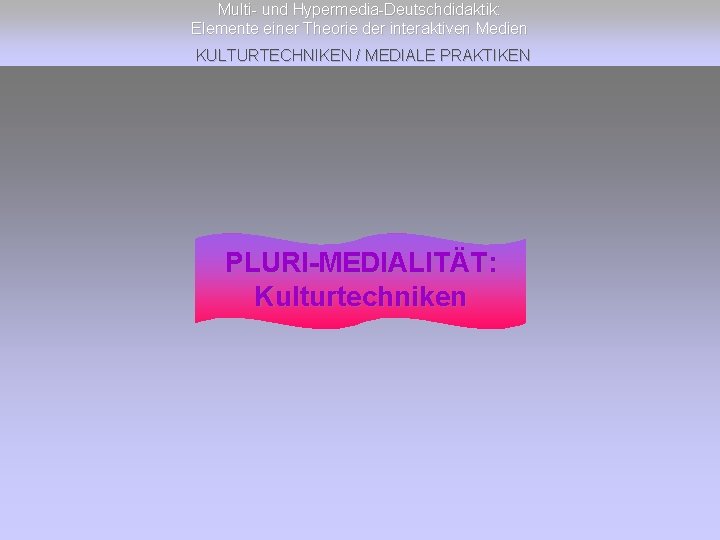 Multi- und Hypermedia-Deutschdidaktik: Elemente einer Theorie der interaktiven Medien KULTURTECHNIKEN / MEDIALE PRAKTIKEN PLURI-MEDIALITÄT: