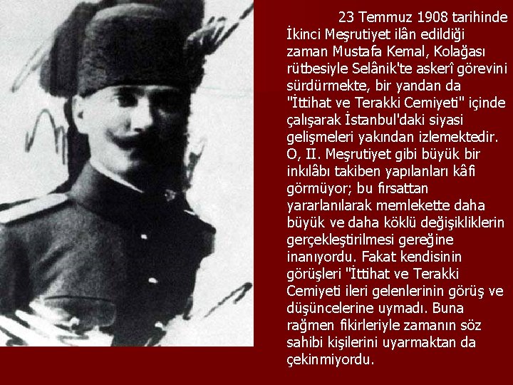 23 Temmuz 1908 tarihinde İkinci Meşrutiyet ilân edildiği zaman Mustafa Kemal, Kolağası rütbesiyle Selânik'te