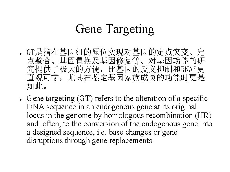 Gene Targeting ● ● GT是指在基因组的原位实现对基因的定点突变、定 点整合、基因置换及基因修复等。对基因功能的研 究提供了极大的方便，比基因的反义抑制和RNAi更 直观可靠，尤其在鉴定基因家族成员的功能时更是 如此。 Gene targeting (GT) refers to