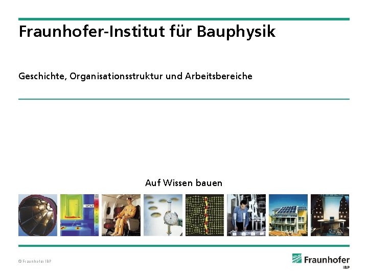 Fraunhofer-Institut für Bauphysik Geschichte, Organisationsstruktur und Arbeitsbereiche Auf Wissen bauen © Fraunhofer IBP 