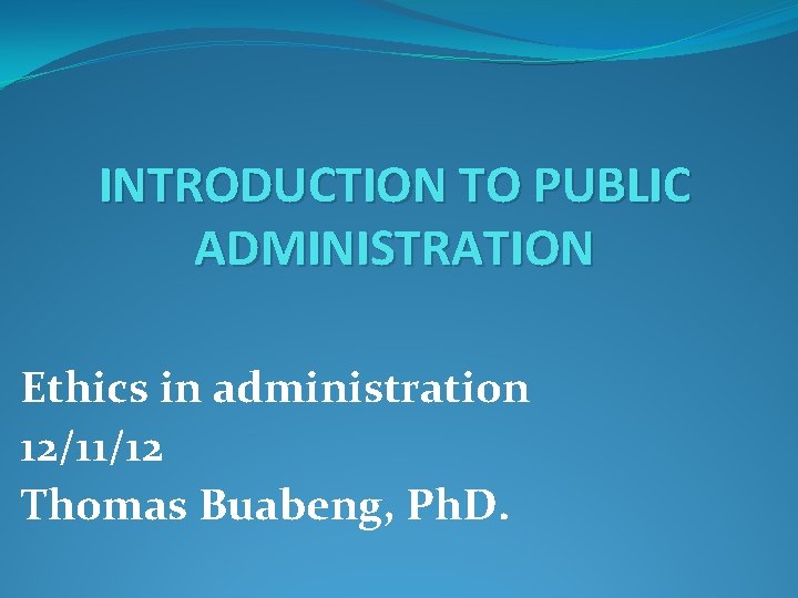 INTRODUCTION TO PUBLIC ADMINISTRATION Ethics in administration 12/11/12 Thomas Buabeng, Ph. D. 