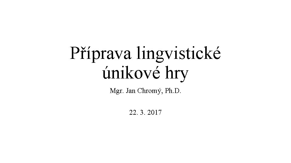 Příprava lingvistické únikové hry Mgr. Jan Chromý, Ph. D. 22. 3. 2017 