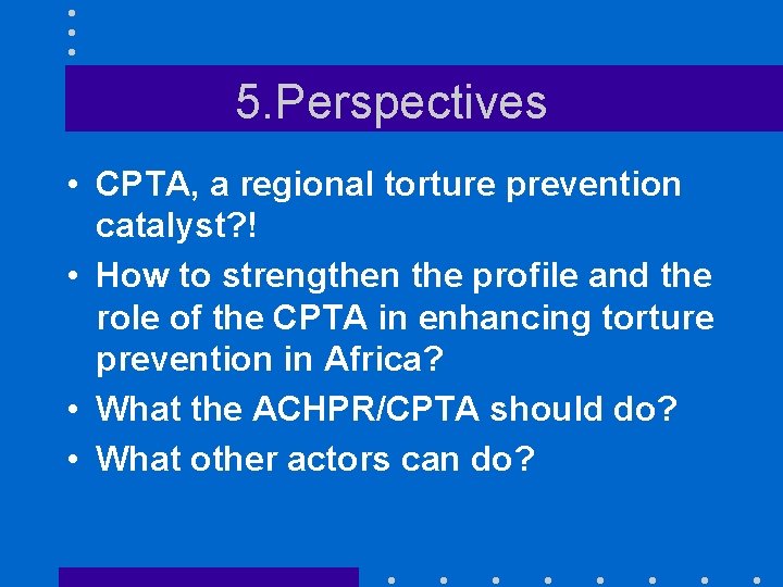5. Perspectives • CPTA, a regional torture prevention catalyst? ! • How to strengthen