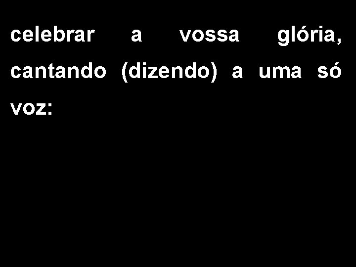 celebrar a vossa glória, cantando (dizendo) a uma só voz: 