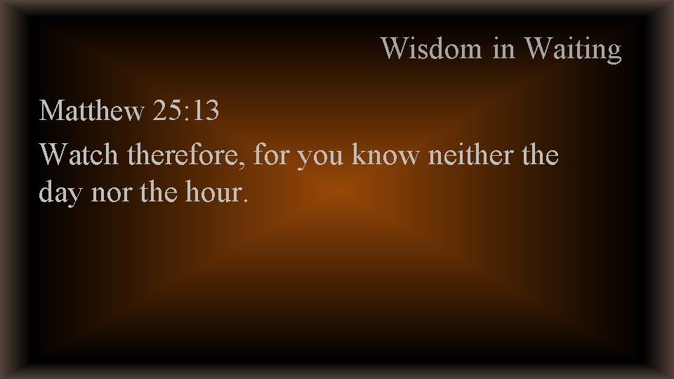 Wisdom in Waiting Matthew 25: 13 Watch therefore, for you know neither the day