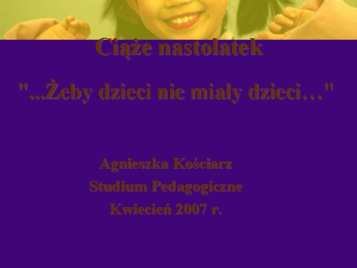 Ciąże nastolatek ". . . Żeby dzieci nie miały dzieci…" Agnieszka Kościarz Studium Pedagogiczne