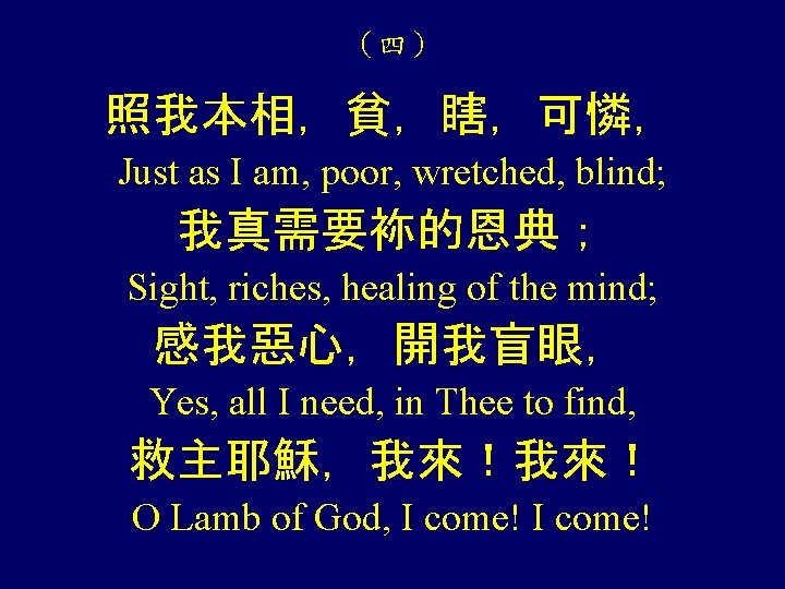 （四） 照我本相，貧，瞎，可憐， Just as I am, poor, wretched, blind; 我真需要袮的恩典； Sight, riches, healing of