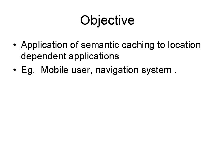 Objective • Application of semantic caching to location dependent applications • Eg. Mobile user,