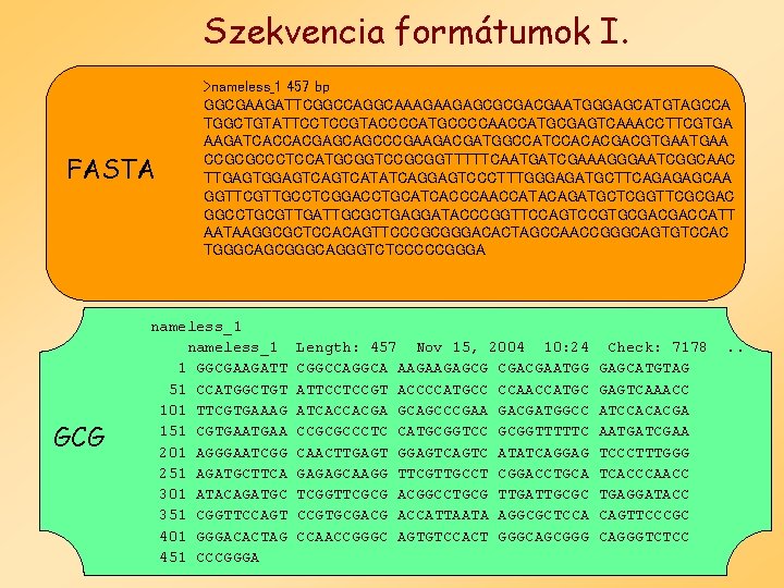 Szekvencia formátumok I. FASTA GCG >nameless_1 457 bp GGCGAAGATTCGGCCAGGCAAAGAAGAGCGCGACGAATGGGAGCATGTAGCCA TGGCTGTATTCCTCCGTACCCCATGCCCCAACCATGCGAGTCAAACCTTCGTGA AAGATCACCACGAGCAGCCCGAAGACGATGGCCATCCACACGACGTGAA CCGCGCCCTCCATGCGGTCCGCGGTTTTTCAATGATCGAAAGGGAATCGGCAAC TTGAGTGGAGTCATATCAGGAGTCCCTTTGGGAGATGCTTCAGAGAGCAA GGTTCGTTGCCTCGGACCTGCATCACCCAACCATACAGATGCTCGGTTCGCGAC