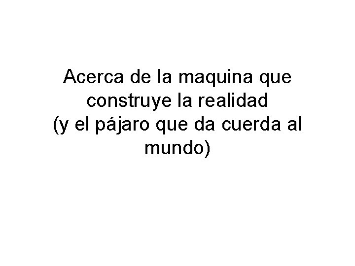 Acerca de la maquina que construye la realidad (y el pájaro que da cuerda