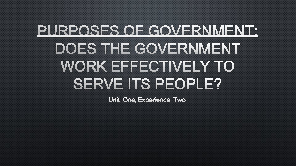 PURPOSES OF GOVERNMENT: DOES THE GOVERNMENT WORK EFFECTIVELY TO SERVE ITS PEOPLE? UNIT ONE,