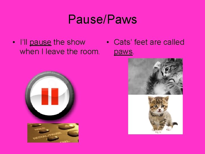 Pause/Paws • I’ll pause the show • Cats’ feet are called when I leave