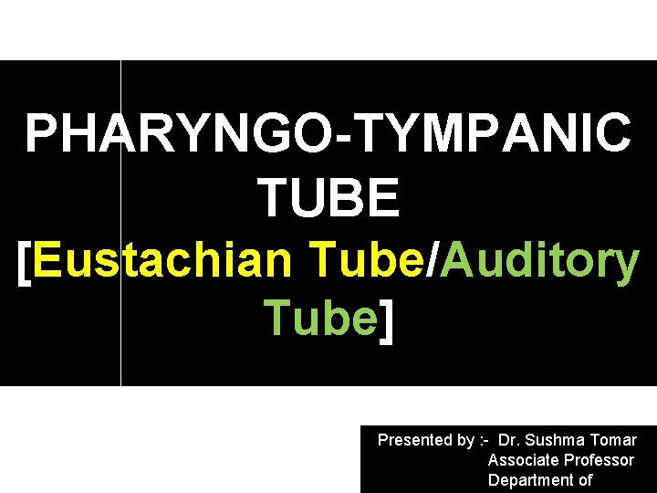 PHARYNGO-TYMPANIC TUBE [Eustachian Tube/Auditory Tube] Presented by : - Dr. Sushma Tomar Associate Professor
