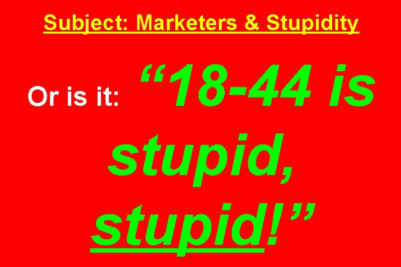 Subject: Marketers & Stupidity “ 18 -44 is stupid, stupid!” Or is it: 