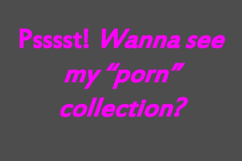 Psssst! Wanna see my “porn” collection? 