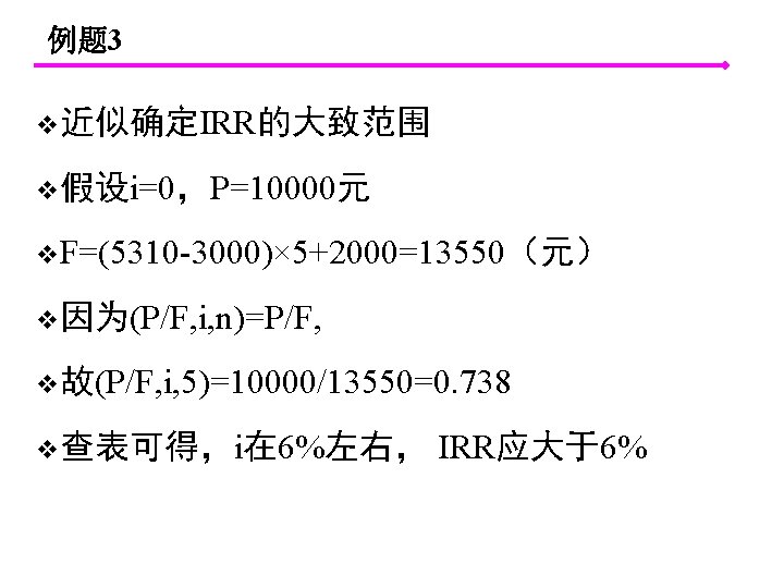 例题 3 v近似确定IRR的大致范围 v假设i=0，P=10000元 v. F=(5310 -3000)× 5+2000=13550（元） v因为(P/F, i, n)=P/F, v故(P/F, i, 5)=10000/13550=0.