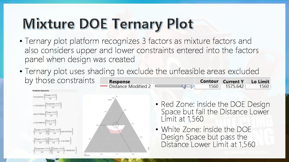 Mixture DOE Ternary Plot • Ternary plot platform recognizes 3 factors as mixture factors Mixture DOE Ternary Plot • Ternary plot platform recognizes 3 factors as mixture factors