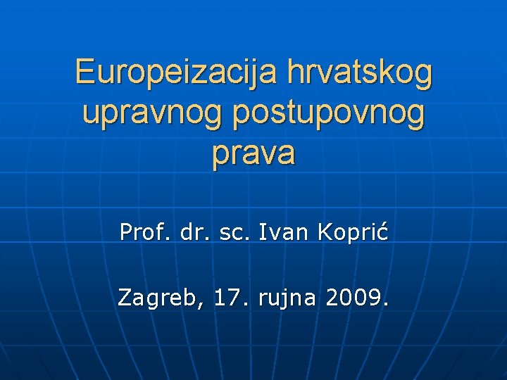 Europeizacija hrvatskog upravnog postupovnog prava Prof. dr. sc. Ivan Koprić Zagreb, 17. rujna 2009.