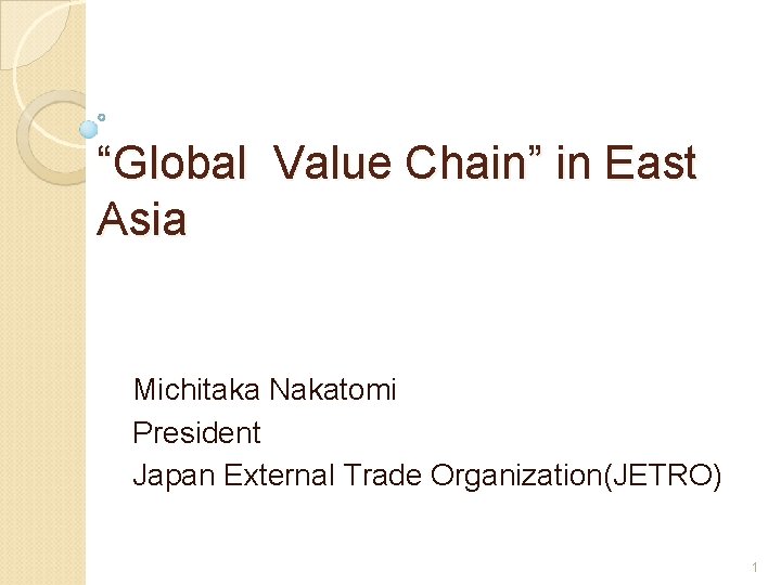 “Global Value Chain” in East Asia Michitaka Nakatomi President Japan External Trade Organization(JETRO) 1