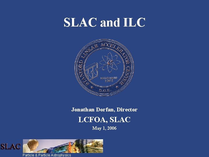 SLAC and ILC Jonathan Dorfan, Director LCFOA, SLAC May 1, 2006 Particle & Particle