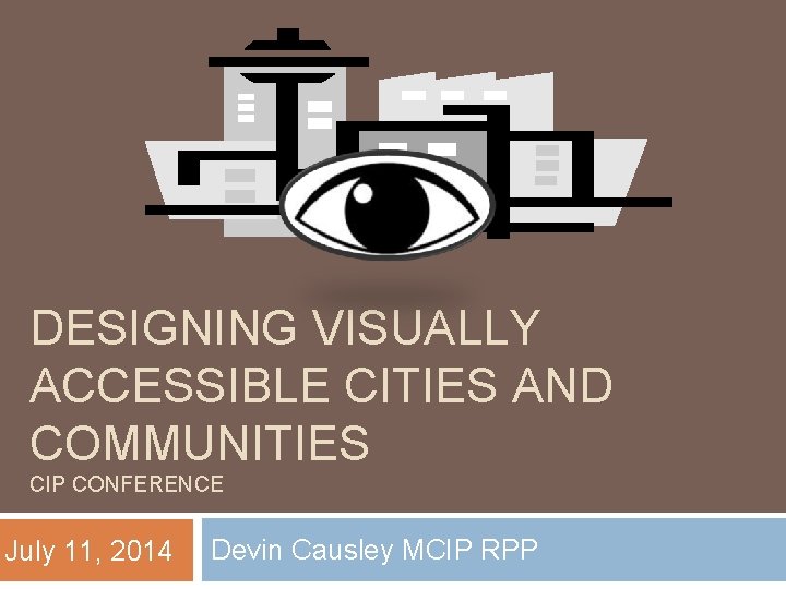DESIGNING VISUALLY ACCESSIBLE CITIES AND COMMUNITIES CIP CONFERENCE July 11, 2014 Devin Causley MCIP