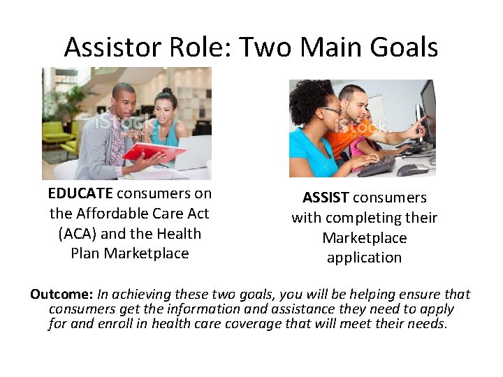 Assistor Role: Two Main Goals EDUCATE consumers on the Affordable Care Act (ACA) and