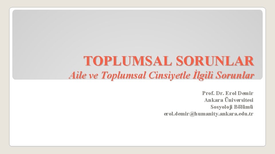 TOPLUMSAL SORUNLAR Aile ve Toplumsal Cinsiyetle İlgili Sorunlar Prof. Dr. Erol Demir Ankara Üniversitesi