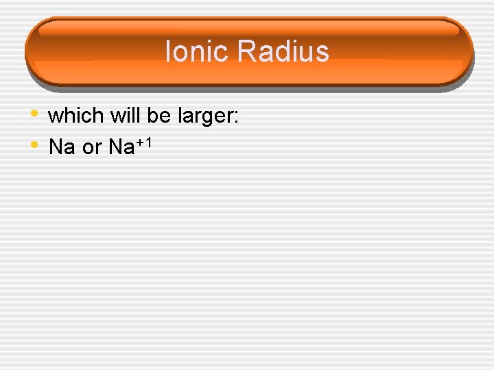 Ionic Radius • which will be larger: • Na or Na+1 