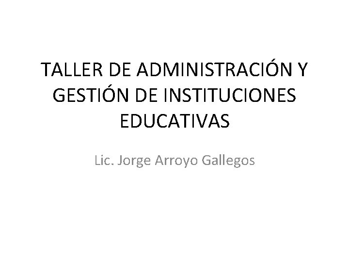 TALLER DE ADMINISTRACIÓN Y GESTIÓN DE INSTITUCIONES EDUCATIVAS Lic. Jorge Arroyo Gallegos 