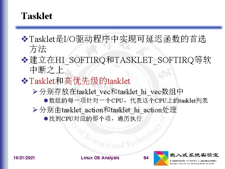 Tasklet Tasklet是I/O驱动程序中实现可延迟函数的首选 方法 建立在HI_SOFTIRQ和TASKLET_SOFTIRQ等软 中断之上 Tasklet和高优先级的tasklet 分别存放在tasklet_vec和tasklet_hi_vec数组中 数组的每一项针对一个CPU，代表这个CPU上的tasklet列表 分别由tasklet_action和tasklet_hi_action处理 找到CPU对应的那个项，遍历执行 10/21/2021 Linux OS Analysis