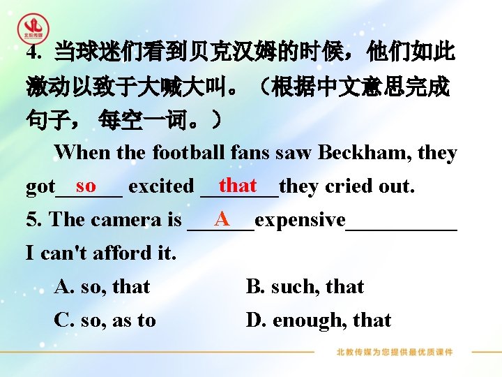 4. 当球迷们看到贝克汉姆的时候，他们如此 激动以致于大喊大叫。（根据中文意思完成 句子， 每空一词。） When the football fans saw Beckham, they so excited