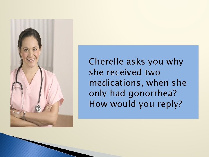 Cherelle asks you why she received two medications, when she only had gonorrhea? How