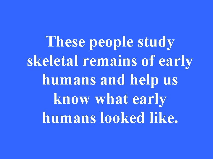 These people study skeletal remains of early humans and help us know what early