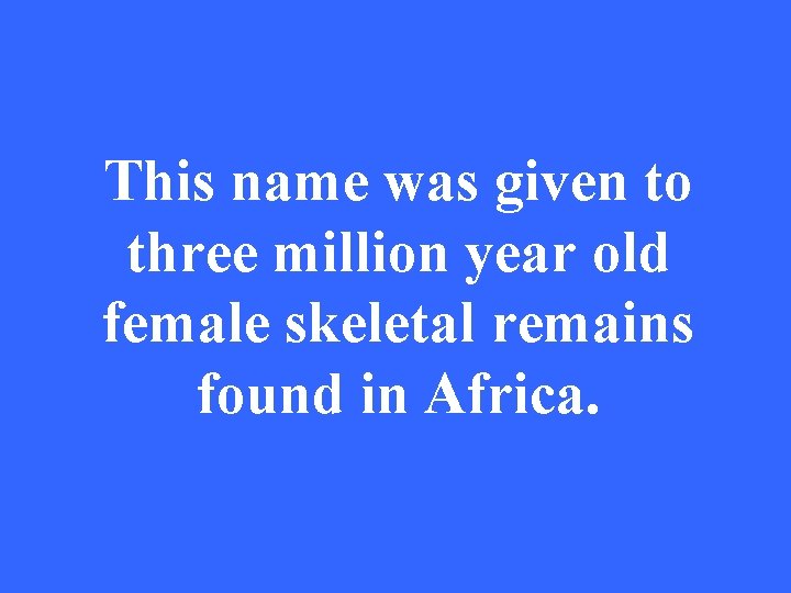 This name was given to three million year old female skeletal remains found in
