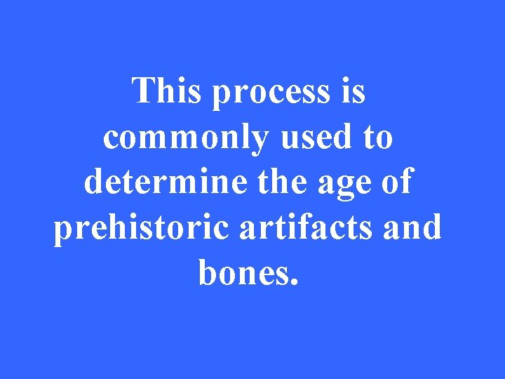 This process is commonly used to determine the age of prehistoric artifacts and bones.