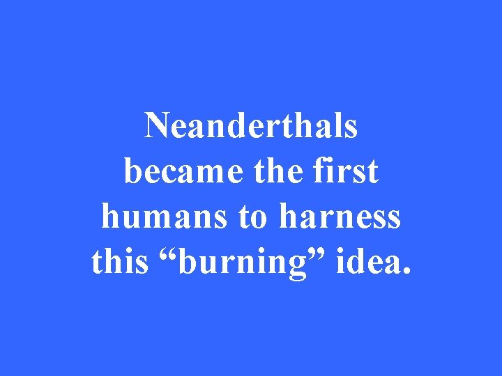 Neanderthals became the first humans to harness this “burning” idea. 