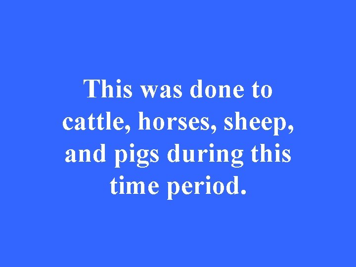 This was done to cattle, horses, sheep, and pigs during this time period. 