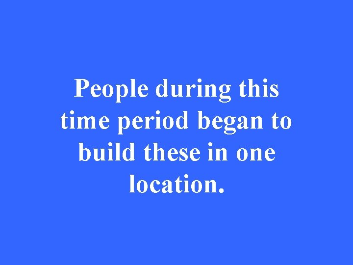 People during this time period began to build these in one location. 
