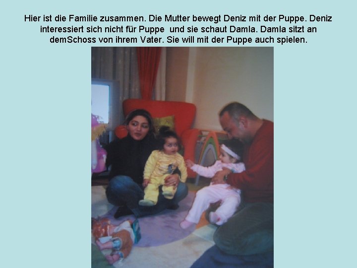 Hier ist die Familie zusammen. Die Mutter bewegt Deniz mit der Puppe. Deniz interessiert