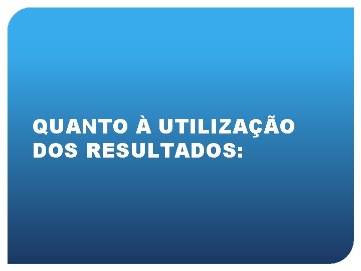 QUANTO À UTILIZAÇÃO DOS RESULTADOS: 