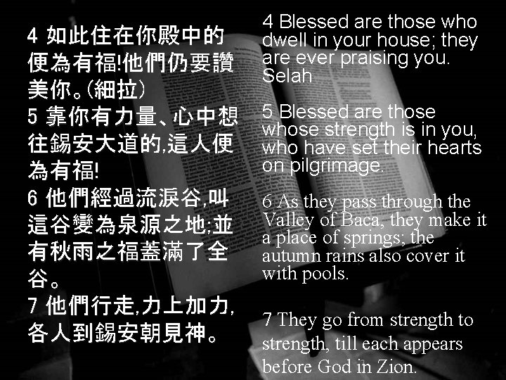 4 如此住在你殿中的 便為有福!他們仍要讚 美你。(細拉) 5 靠你有力量、心中想 往錫安大道的, 這人便 為有福! 6 他們經過流淚谷, 叫 這谷變為泉源之地; 並