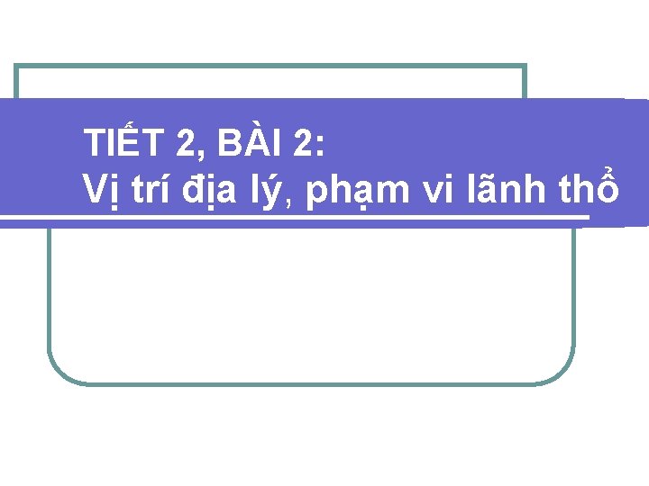 TIẾT 2, BÀI 2: Vị trí địa lý, phạm vi lãnh thổ 