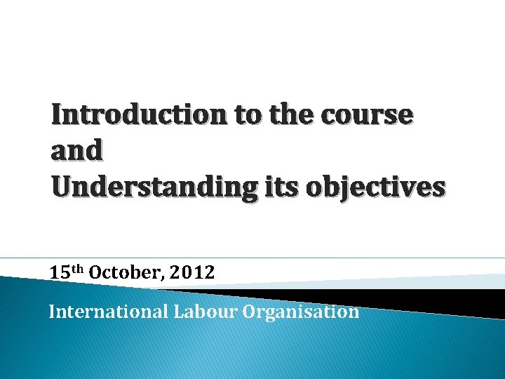 Introduction to the course and Understanding its objectives 15 th October, 2012 International Labour