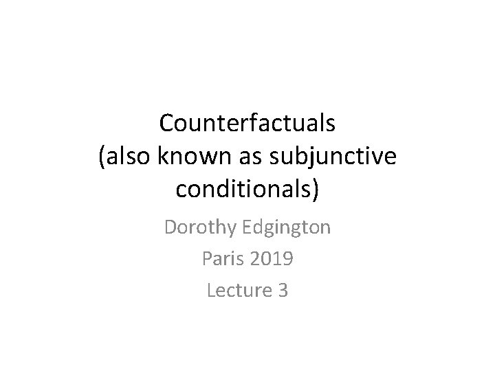 Counterfactuals (also known as subjunctive conditionals) Dorothy Edgington Paris 2019 Lecture 3 